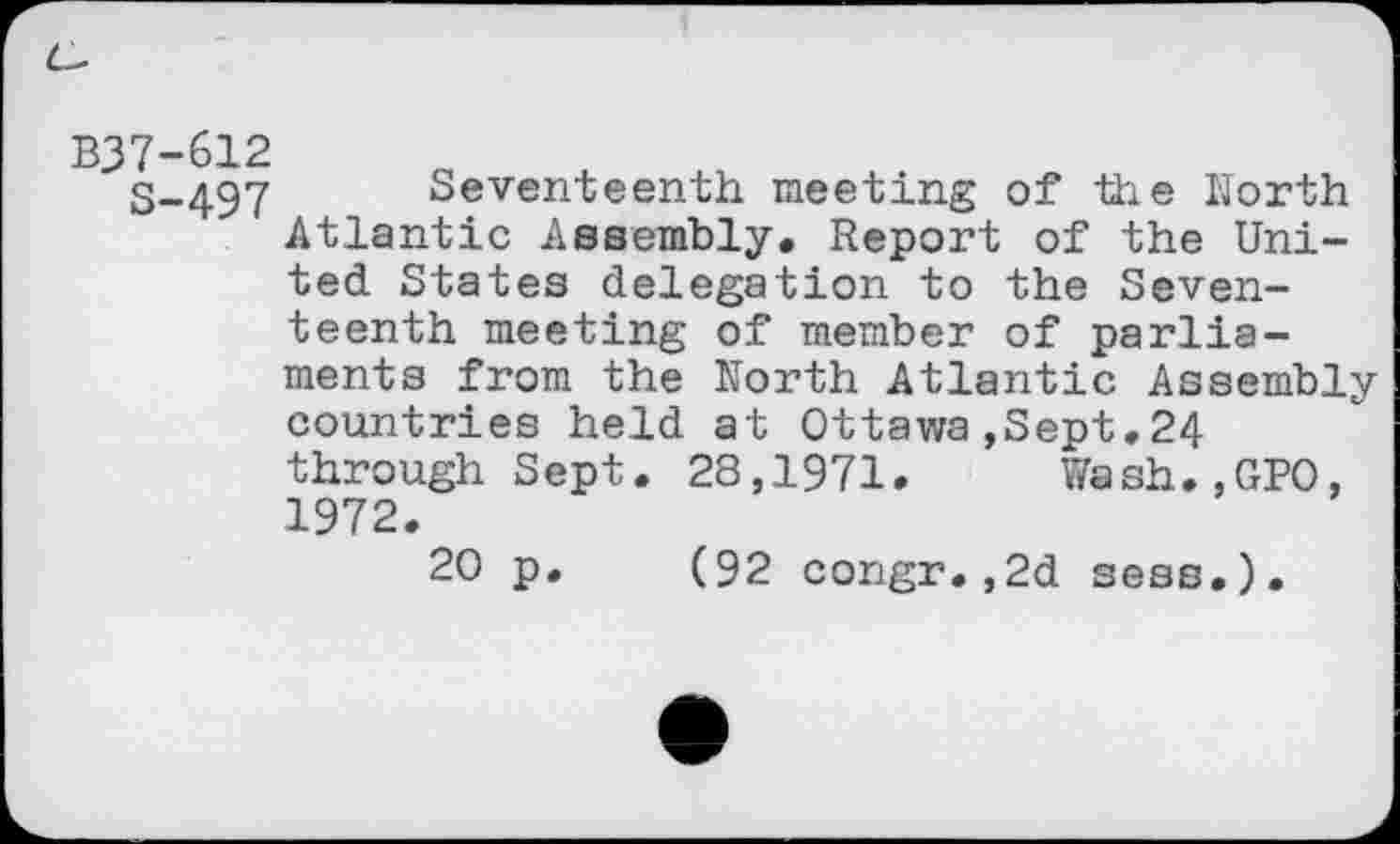 ﻿B37-612
3-497 Seventeenth meeting of the North Atlantic Assembly. Report of the United States delegation to the Seventeenth meeting of member of parliaments from the North Atlantic Assembly countries held at Ottawa,Sept.24 through Sept. 28,1971. Wash.,GPO, 1972.
20 p. (92 congr.,2d sess.).